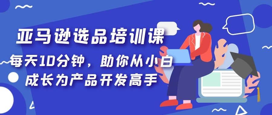 亚马逊选品培训课，每天10分钟，助你从小白成长为产品开发高手安创网-网创项目资源站-副业项目-创业项目-搞钱项目安创网