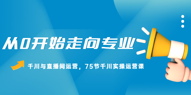 从0开始走向专业，千川与直播间运营，75节千川实操运营课安创网-网创项目资源站-副业项目-创业项目-搞钱项目安创网