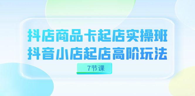 抖店-商品卡起店实战班，抖音小店起店高阶玩法（7节课）安创网-网创项目资源站-副业项目-创业项目-搞钱项目安创网