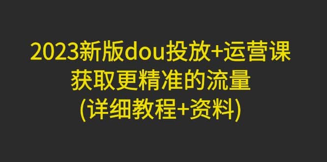 2023新版dou投放+运营课：获取更精准的流量(详细教程+资料)无水印安创网-网创项目资源站-副业项目-创业项目-搞钱项目安创网