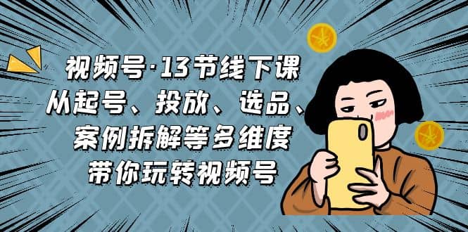 视频号·13节线下课，从起号、投放、选品、案例拆解等多维度带你玩转视频号安创网-网创项目资源站-副业项目-创业项目-搞钱项目安创网