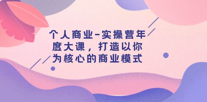 个人商业-实操营年度大课，打造以你为核心的商业模式（29节课）安创网-网创项目资源站-副业项目-创业项目-搞钱项目安创网