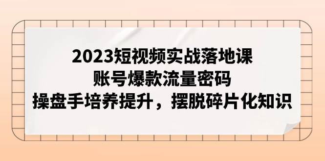2023短视频实战落地课，账号爆款流量密码，操盘手培养提升，摆脱碎片化知识安创网-网创项目资源站-副业项目-创业项目-搞钱项目安创网