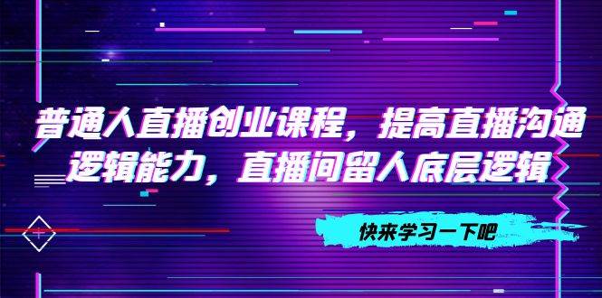 普通人直播创业课程，提高直播沟通逻辑能力，直播间留人底层逻辑（10节）安创网-网创项目资源站-副业项目-创业项目-搞钱项目安创网