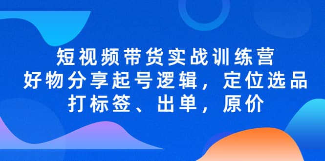 短视频带货实战训练营，好物分享起号逻辑，定位选品打标签、出单，原价安创网-网创项目资源站-副业项目-创业项目-搞钱项目安创网