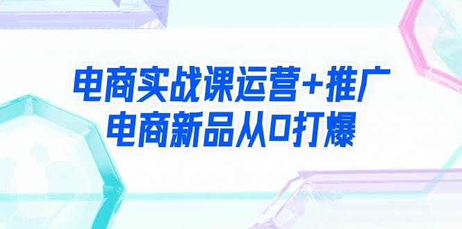 电商实战课运营+推广，电商新品从0打爆（99节视频课）安创网-网创项目资源站-副业项目-创业项目-搞钱项目安创网