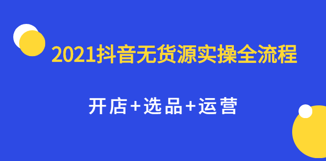 2021抖音无货源实操全流程，开店+选品+运营，全职兼职都可操作安创网-网创项目资源站-副业项目-创业项目-搞钱项目安创网