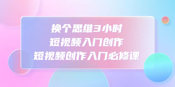 换个思维3小时短视频入门创作，短视频创作入门必修课安创网-网创项目资源站-副业项目-创业项目-搞钱项目安创网
