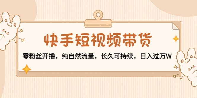 快手短视频带货：零粉丝开撸，纯自然流量，长久可持续安创网-网创项目资源站-副业项目-创业项目-搞钱项目安创网