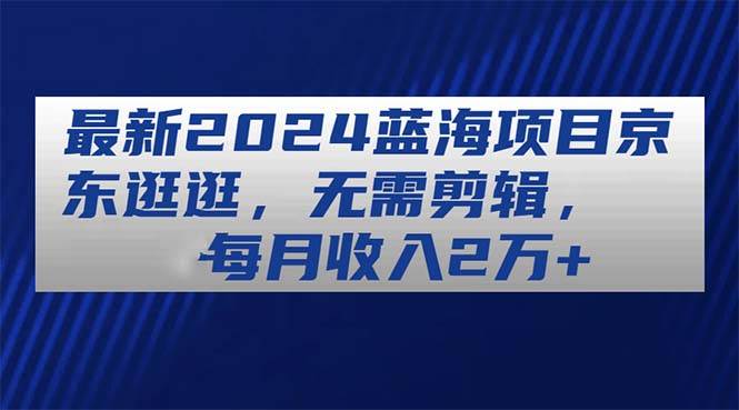 最新2024蓝海项目京东逛逛，无需剪辑，每月收入2万+安创网-网创项目资源站-副业项目-创业项目-搞钱项目安创网