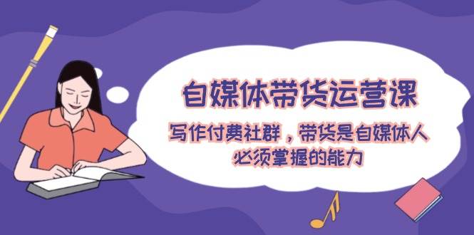 自媒体带货运营课：写作付费社群，带货是自媒体人必须掌握的能力安创网-网创项目资源站-副业项目-创业项目-搞钱项目安创网