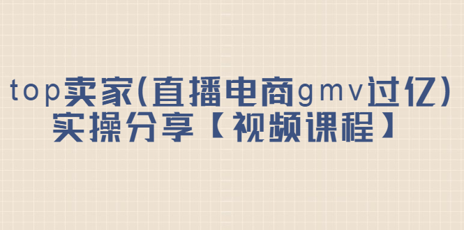 top卖家（直播电商gmv过亿）实操分享【视频课程】安创网-网创项目资源站-副业项目-创业项目-搞钱项目安创网