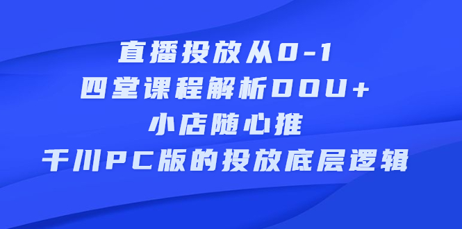 直播投放从0-1，四堂课程解析DOU+、小店随心推、千川PC版的投放底层逻辑安创网-网创项目资源站-副业项目-创业项目-搞钱项目安创网