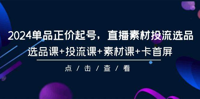 2024单品正价起号，直播素材投流选品，选品课+投流课+素材课+卡首屏-101节安创网-网创项目资源站-副业项目-创业项目-搞钱项目安创网