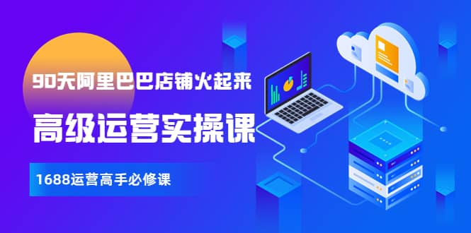 【90天阿里巴巴店铺火起来】高级运营实操课，1688运营高手必修课安创网-网创项目资源站-副业项目-创业项目-搞钱项目安创网