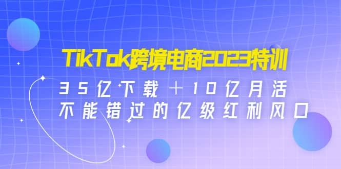 TikTok跨境电商2023特训：35亿下载＋10亿月活，不能错过的亿级红利风口安创网-网创项目资源站-副业项目-创业项目-搞钱项目安创网