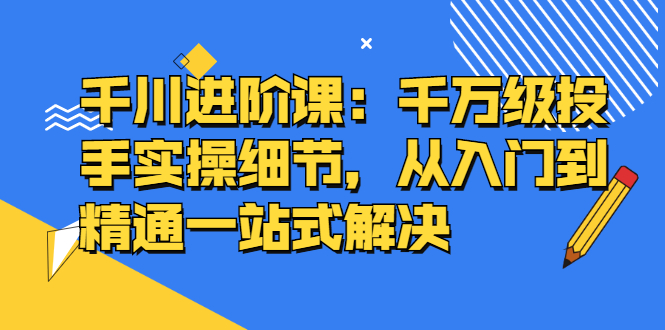 千川进阶课：千川投放细节实操，从入门到精通一站式解决安创网-网创项目资源站-副业项目-创业项目-搞钱项目安创网