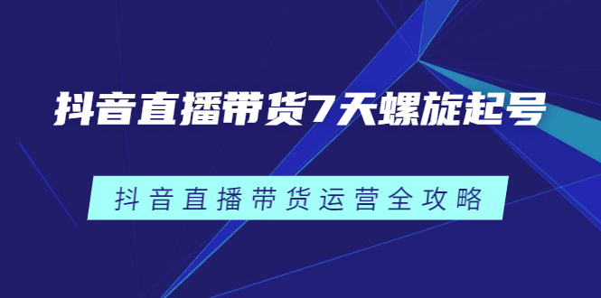 抖音直播带货7天螺旋起号，抖音直播带货运营全攻略安创网-网创项目资源站-副业项目-创业项目-搞钱项目安创网
