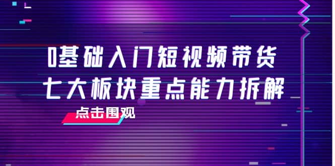 0基础入门短视频带货，七大板块重点能力拆解，7节精品课4小时干货安创网-网创项目资源站-副业项目-创业项目-搞钱项目安创网