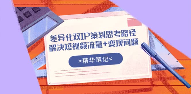 差异化双IP策划思考路径，解决短视频流量+变现问题（精华笔记）安创网-网创项目资源站-副业项目-创业项目-搞钱项目安创网