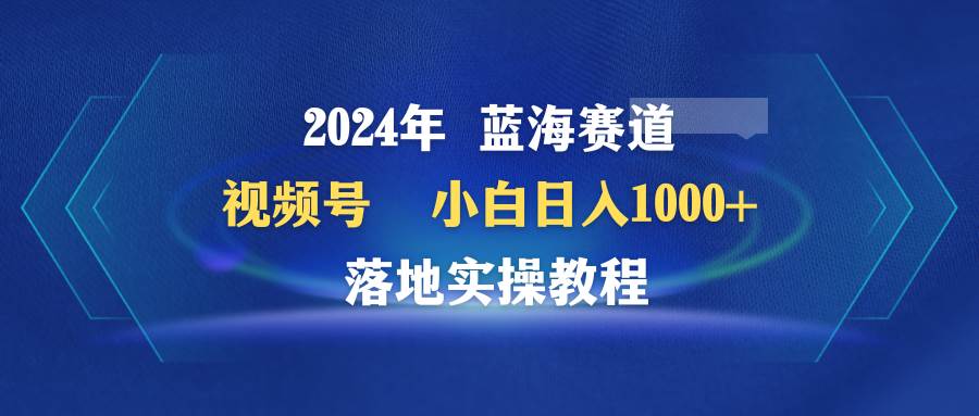 2024年蓝海赛道 视频号  小白日入1000+ 落地实操教程安创网-网创项目资源站-副业项目-创业项目-搞钱项目安创网