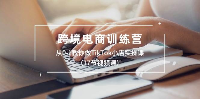 跨境电商训练营：从0-1教你做TikTok小店实操课（17节视频课）安创网-网创项目资源站-副业项目-创业项目-搞钱项目安创网