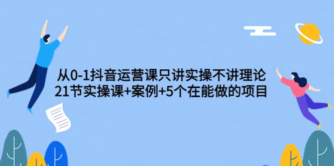 从0-1抖音运营课只讲实操不讲理论：21节实操课+案例+5个在能做的项目安创网-网创项目资源站-副业项目-创业项目-搞钱项目安创网