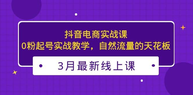 3月最新抖音电商实战课：0粉起号实战教学，自然流量的天花板安创网-网创项目资源站-副业项目-创业项目-搞钱项目安创网