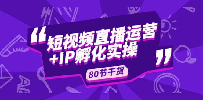 短视频直播运营+IP孵化实战：80节干货实操分享安创网-网创项目资源站-副业项目-创业项目-搞钱项目安创网