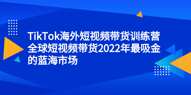TikTok海外短视频带货训练营，全球短视频带货2022年最吸金的蓝海市场安创网-网创项目资源站-副业项目-创业项目-搞钱项目安创网
