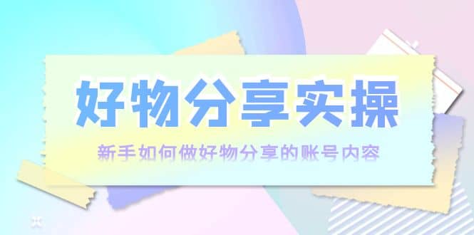 好物分享实操：新手如何做好物分享的账号内容，实操教学安创网-网创项目资源站-副业项目-创业项目-搞钱项目安创网
