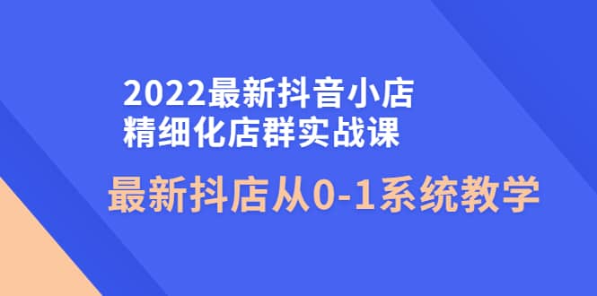 2022最新抖音小店精细化店群实战课，最新抖店从0-1系统教学安创网-网创项目资源站-副业项目-创业项目-搞钱项目安创网