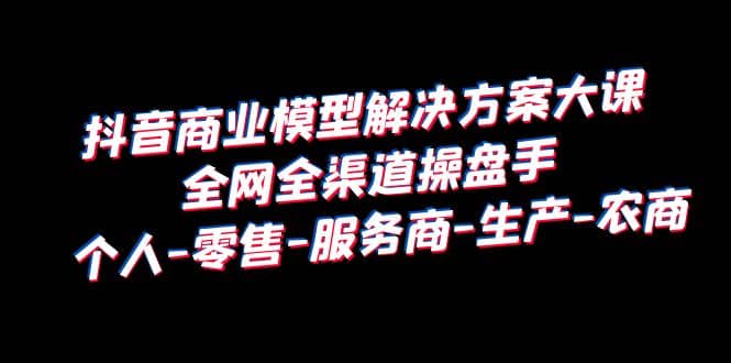 抖音商业 模型解决方案大课 全网全渠道操盘手 个人-零售-服务商-生产-农商安创网-网创项目资源站-副业项目-创业项目-搞钱项目安创网