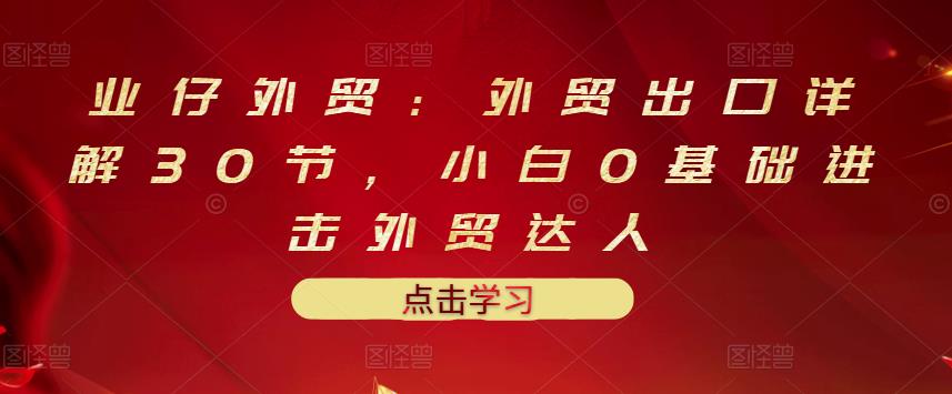 业仔外贸：外贸出口详解30节，小白0基础进击外贸达人 价值666元安创网-网创项目资源站-副业项目-创业项目-搞钱项目安创网