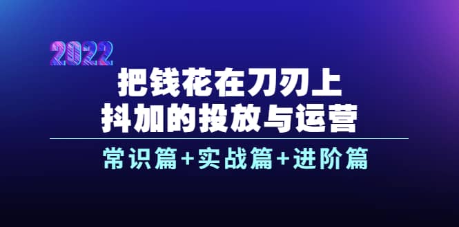 把钱花在刀刃上，抖加的投放与运营：常识篇+实战篇+进阶篇（28节课）安创网-网创项目资源站-副业项目-创业项目-搞钱项目安创网