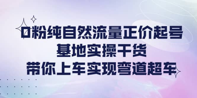 0粉纯自然流量正价起号基地实操干货，带你上车实现弯道超车安创网-网创项目资源站-副业项目-创业项目-搞钱项目安创网