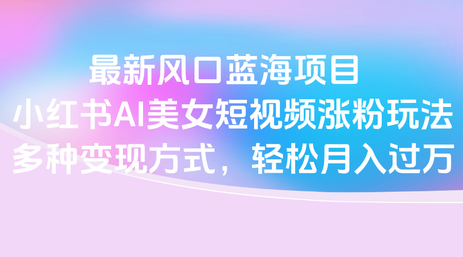最新风口蓝海项目，小红书AI美女短视频涨粉玩法，多种变现方式轻松月入过万安创网-网创项目资源站-副业项目-创业项目-搞钱项目安创网