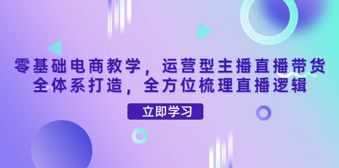 零基础电商教学，运营型主播直播带货全体系打造，全方位梳理直播逻辑安创网-网创项目资源站-副业项目-创业项目-搞钱项目安创网