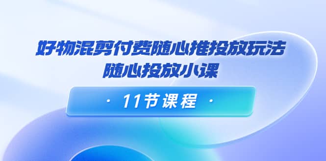 好物混剪付费随心推投放玩法，随心投放小课（11节课程）安创网-网创项目资源站-副业项目-创业项目-搞钱项目安创网