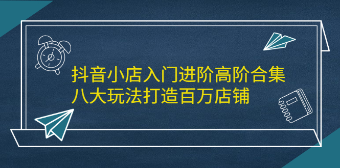 抖音小店入门进阶高阶合集，八大玩法打造百万店铺安创网-网创项目资源站-副业项目-创业项目-搞钱项目安创网
