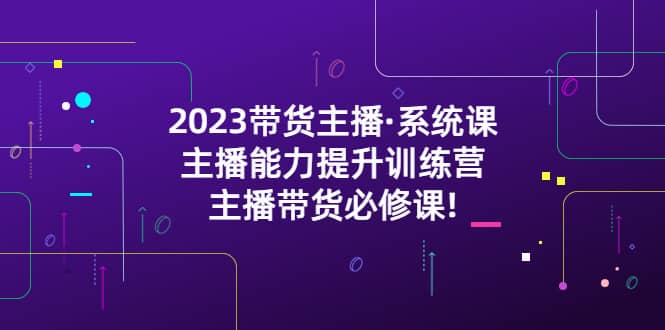 2023带货主播·系统课，主播能力提升训练营，主播带货必修课安创网-网创项目资源站-副业项目-创业项目-搞钱项目安创网