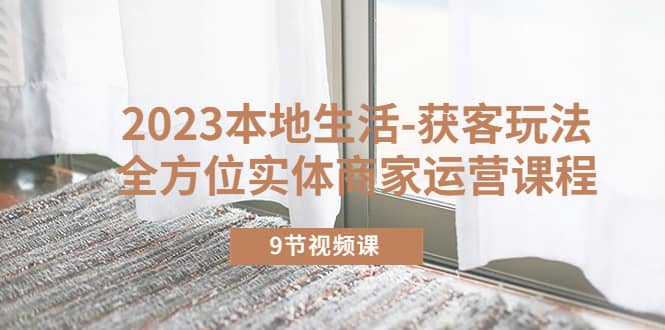 2023本地生活-获客玩法，全方位实体商家运营课程（9节视频课）安创网-网创项目资源站-副业项目-创业项目-搞钱项目安创网