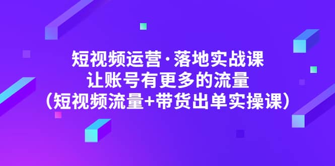 短视频运营·落地实战课 让账号有更多的流量（短视频流量+带货出单实操）安创网-网创项目资源站-副业项目-创业项目-搞钱项目安创网