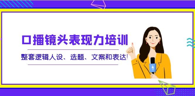 口播镜头表现力培训：整套逻辑人设、选题、文案和表达安创网-网创项目资源站-副业项目-创业项目-搞钱项目安创网