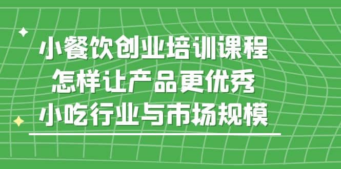 小餐饮创业培训课程，怎样让产品更优秀，小吃行业与市场规模安创网-网创项目资源站-副业项目-创业项目-搞钱项目安创网