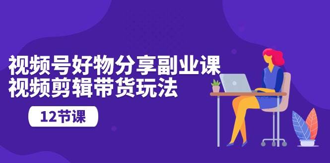 视频号好物分享副业课，视频剪辑带货玩法（12节课）安创网-网创项目资源站-副业项目-创业项目-搞钱项目安创网