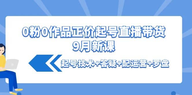 0粉0作品正价起号直播带货9月新课：起号技术+答疑+配运营+罗盘安创网-网创项目资源站-副业项目-创业项目-搞钱项目安创网