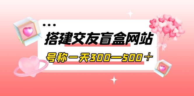 搭建交友盲盒网站，号称一天300—500＋【源码+教程】安创网-网创项目资源站-副业项目-创业项目-搞钱项目安创网