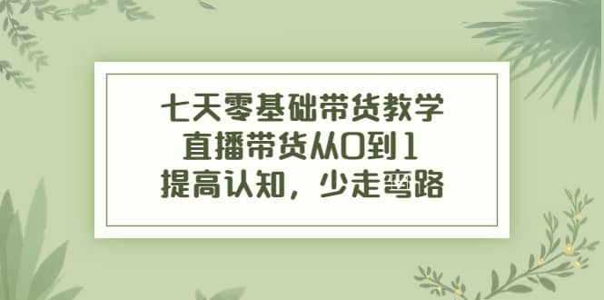 七天零基础带货教学，直播带货从0到1，提高认知，少走弯路安创网-网创项目资源站-副业项目-创业项目-搞钱项目安创网