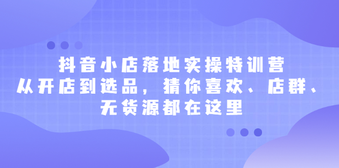 抖音小店落地实操特训营，从开店到选品，猜你喜欢、店群、无货源都在这里安创网-网创项目资源站-副业项目-创业项目-搞钱项目安创网